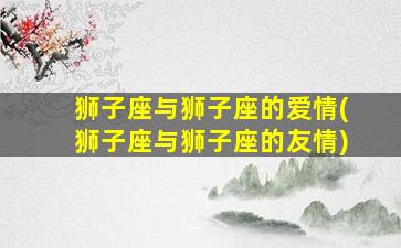 狮子座与狮子座的爱情(狮子座与狮子座的友情)