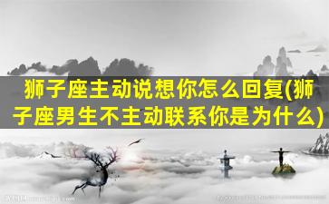 狮子座主动说想你怎么回复(狮子座男生不主动联系你是为什么)