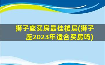 狮子座买房最佳楼层(狮子座2023年适合买房吗)