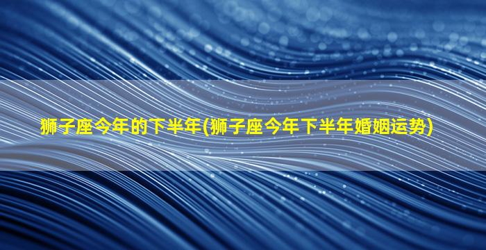 狮子座今年的下半年(狮子座今年下半年婚姻运势)