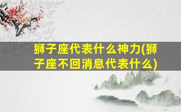 狮子座代表什么神力(狮子座不回消息代表什么)