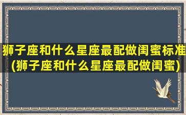 狮子座和什么星座最配做闺蜜标准(狮子座和什么星座最配做闺蜜)