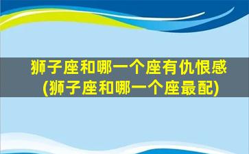 狮子座和哪一个座有仇恨感(狮子座和哪一个座最配)