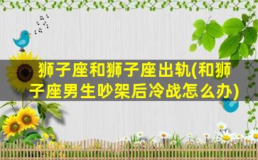 狮子座和狮子座出轨(和狮子座男生吵架后冷战怎么办)