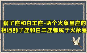 狮子座和白羊座-两个火象星座的相遇狮子座和白羊座都属于火象星座，注重自我表现和自我实现。两个星座的相遇不仅在爱情中充满着火热的激情，也在事业中展现着强大的竞争力