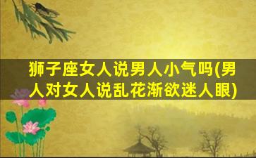 狮子座女人说男人小气吗(男人对女人说乱花渐欲迷人眼)