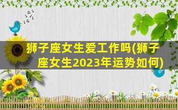 狮子座女生爱工作吗(狮子座女生2023年运势如何)