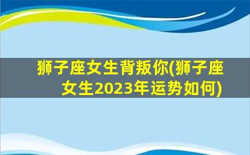 狮子座女生背叛你(狮子座女生2023年运势如何)