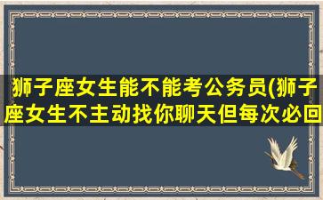 狮子座女生能不能考公务员(狮子座女生不主动找你聊天但每次必回)