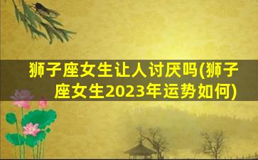 狮子座女生让人讨厌吗(狮子座女生2023年运势如何)