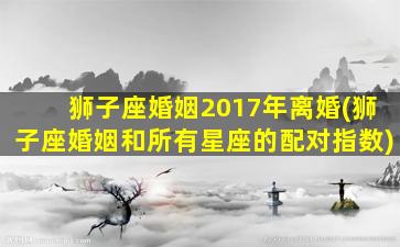 狮子座婚姻2017年离婚(狮子座婚姻和所有星座的配对指数)