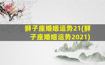 狮子座婚姻运势21(狮子座婚姻运势2021)