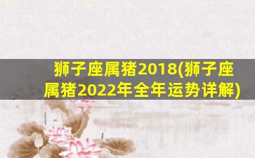 狮子座属猪2018(狮子座属猪2022年全年运势详解)