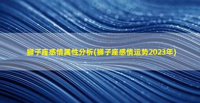 狮子座感情属性分析(狮子座感情运势2023年)