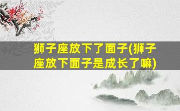 狮子座放下了面子(狮子座放下面子是成长了嘛)