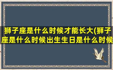 狮子座是什么时候才能长大(狮子座是什么时候出生生日是什么时候)