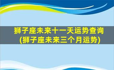 狮子座未来十一天运势查询(狮子座未来三个月运势)