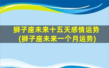 狮子座未来十五天感情运势(狮子座未来一个月运势)