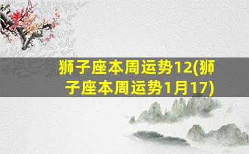 狮子座本周运势12(狮子座本周运势1月17)