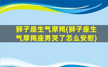 狮子座生气摩羯(狮子座生气摩羯座男哭了怎么安慰)