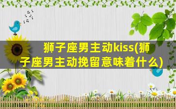 狮子座男主动kiss(狮子座男主动挽留意味着什么)