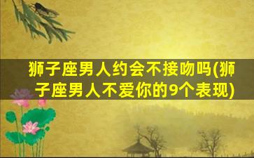 狮子座男人约会不接吻吗(狮子座男人不爱你的9个表现)