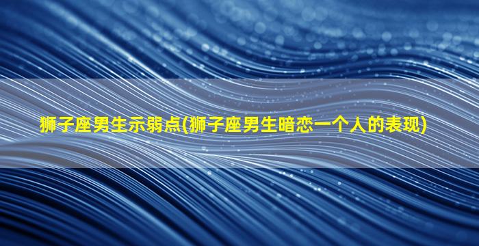 狮子座男生示弱点(狮子座男生暗恋一个人的表现)