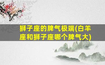 狮子座的脾气极端(白羊座和狮子座哪个脾气大)