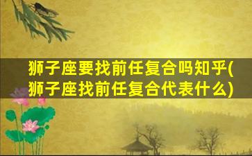 狮子座要找前任复合吗知乎(狮子座找前任复合代表什么)