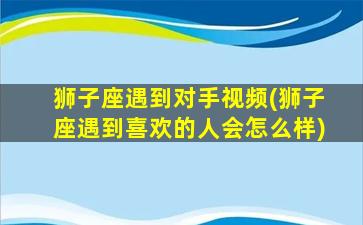 狮子座遇到对手视频(狮子座遇到喜欢的人会怎么样)