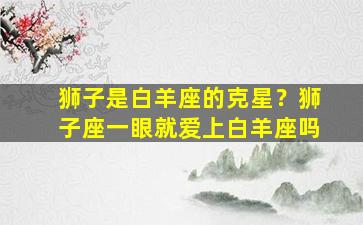 狮子是白羊座的克星？狮子座一眼就爱上白羊座吗