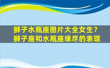 狮子水瓶座图片大全女生？狮子座和水瓶座缘尽的表现