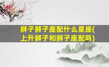 狮子狮子座配什么星座(上升狮子和狮子座配吗)