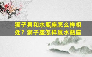 狮子男和水瓶座怎么样相处？狮子座怎样赢水瓶座