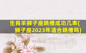 生肖羊狮子座跳槽成功几率(狮子座2023年适合跳槽吗)