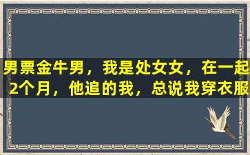 男票金牛男，我是处女女，在一起2个月，他追的我，总说我穿衣服不好看是不喜欢我了吗