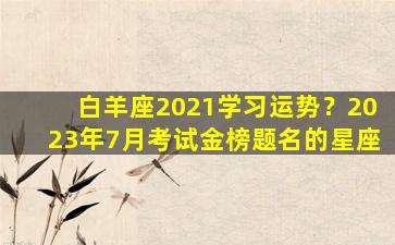 白羊座2021学习运势？2023年7月考试金榜题名的星座