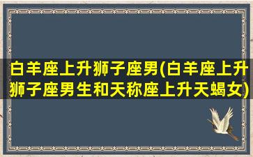 白羊座上升狮子座男(白羊座上升狮子座男生和天称座上升天蝎女)