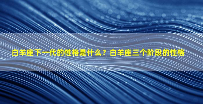 白羊座下一代的性格是什么？白羊座三个阶段的性格