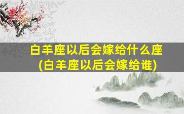 白羊座以后会嫁给什么座(白羊座以后会嫁给谁)