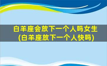 白羊座会放下一个人吗女生(白羊座放下一个人快吗)