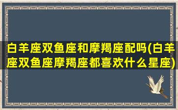 白羊座双鱼座和摩羯座配吗(白羊座双鱼座摩羯座都喜欢什么星座)