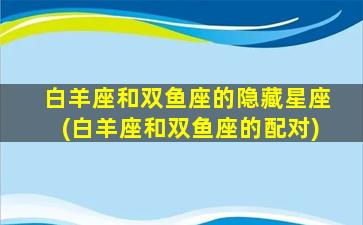 白羊座和双鱼座的隐藏星座(白羊座和双鱼座的配对)