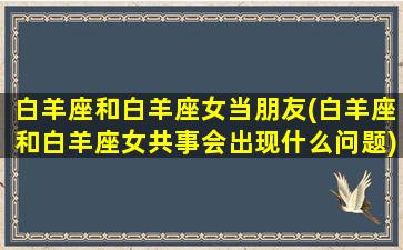 白羊座和白羊座女当朋友(白羊座和白羊座女共事会出现什么问题)