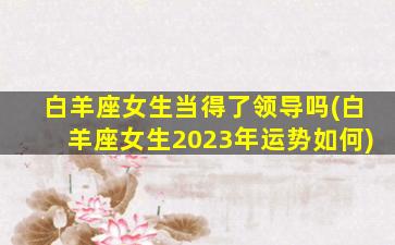 白羊座女生当得了领导吗(白羊座女生2023年运势如何)