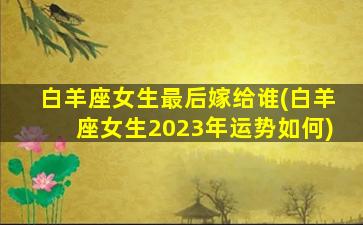 白羊座女生最后嫁给谁(白羊座女生2023年运势如何)