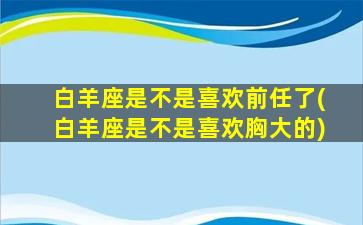 白羊座是不是喜欢前任了(白羊座是不是喜欢胸大的)