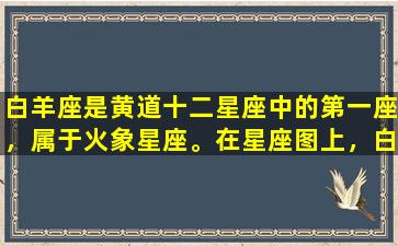 白羊座是黄道十二星座中的第一座，属于火象星座。在星座图上，白羊座位于整个星座图的首位，所以你可以想象，白羊座通常被认为是领导型的星座，具有开拓进取、勇敢无畏的特