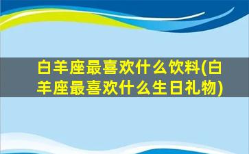 白羊座最喜欢什么饮料(白羊座最喜欢什么生日礼物)