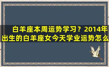 白羊座本周运势学习？2014年出生的白羊座女今天学业运势怎么样